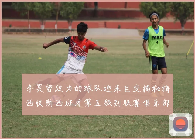 李昊曾效力的球队迎来巨变揭秘梅西收购西班牙第五级别联赛俱乐部