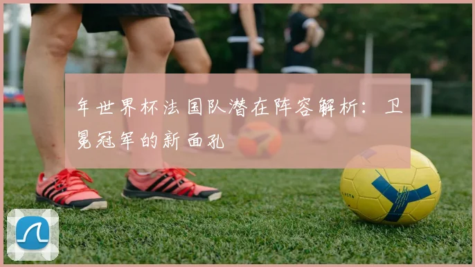 年世界杯法国队潜在阵容解析：卫冕冠军的新面孔
