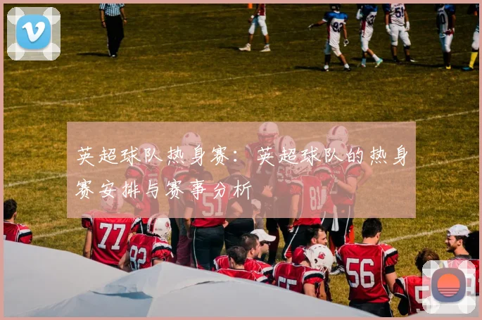 英超球队热身赛：英超球队的热身赛安排与赛事分析